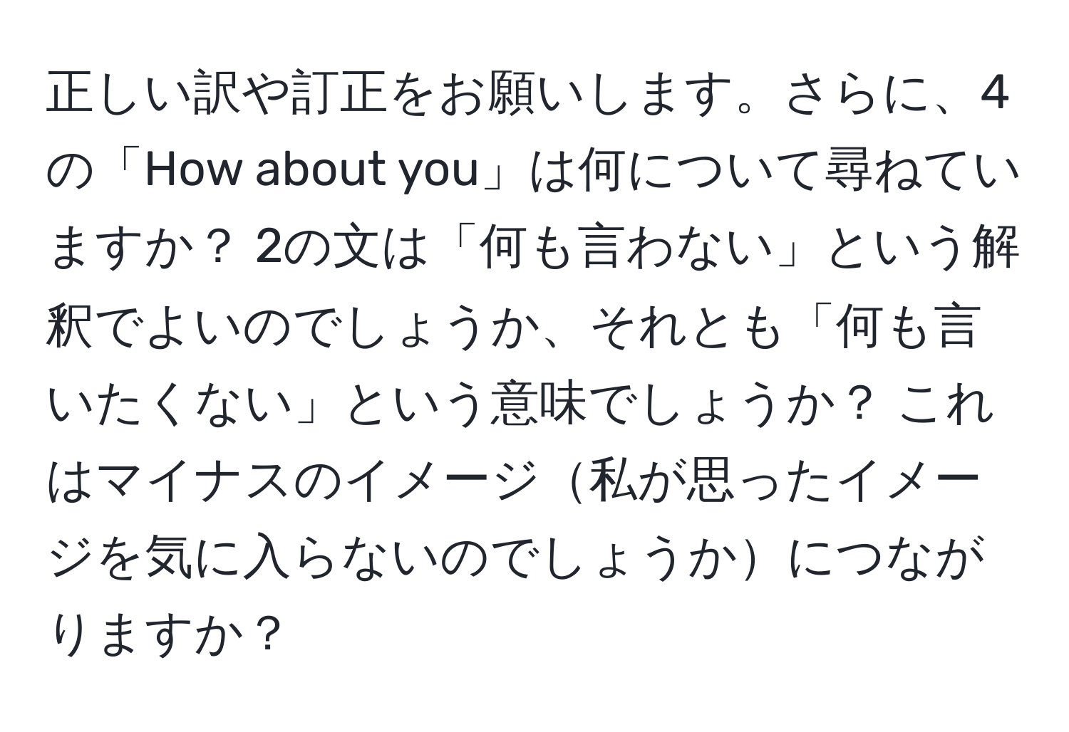 正しい訳や訂正をお願いします。さらに、4の「How about you」は何について尋ねていますか？ 2の文は「何も言わない」という解釈でよいのでしょうか、それとも「何も言いたくない」という意味でしょうか？ これはマイナスのイメージ私が思ったイメージを気に入らないのでしょうかにつながりますか？