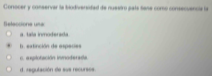 Conocer y conservar la biodiversidad de nuestro país tiene como consecuencia la
Seleccione una:
a. tala inmoderada.
b. extinción de especies. explotación inmoderada.
d. regulación de sus recursos.