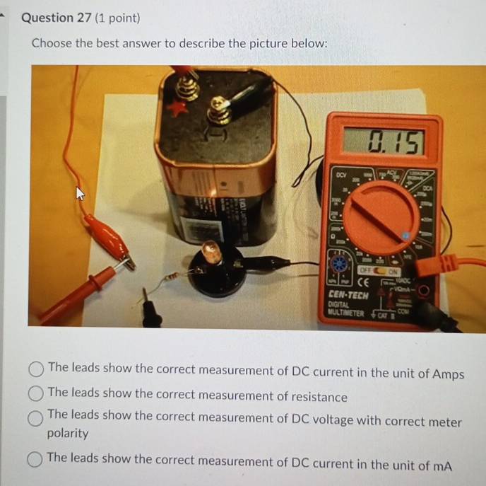 Choose the best answer to describe the picture below:
The leads show the correct measurement of DC current in the unit of Amps
The leads show the correct measurement of resistance
The leads show the correct measurement of DC voltage with correct meter
polarity
The leads show the correct measurement of DC current in the unit of mA