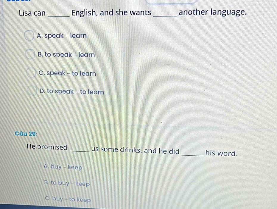 Lisa can_ English, and she wants_ another language.
A. speak - learn
B. to speak - learn
C. speak - to learn
D. to speak - to learn
Câu 29:
He promised _us some drinks, and he did _his word.
A. buy - keep
B. to buy - keep
C. buy - to keep