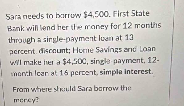 Sara needs to borrow $4,500. First State 
Bank will lend her the money for 12 months
through a single-payment loan at 13
percent, discount; Home Savings and Loan 
will make her a $4,500, single-payment, 12-
month loan at 16 percent, simple interest. 
From where should Sara borrow the 
money?