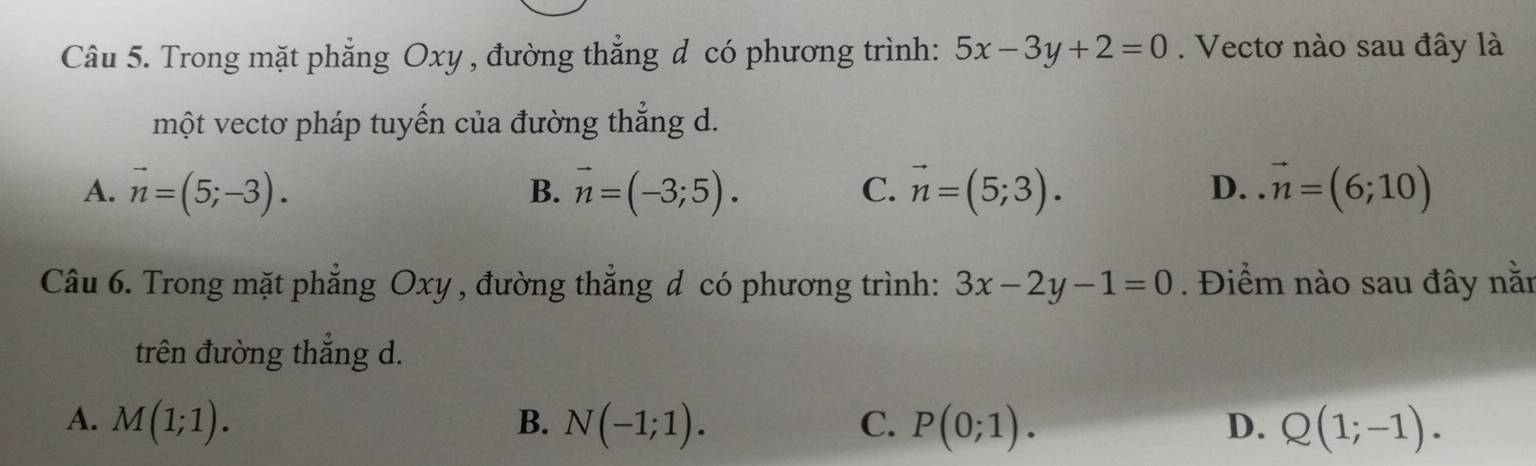 Trong mặt phẳng Oxy , đường thẳng d có phương trình: 5x-3y+2=0. Vectơ nào sau đây là
một vectơ pháp tuyến của đường thẳng d.
A. vector n=(5;-3). vector n=(-3;5). vector n=(5;3). D. vector n=(6;10)
B.
C.
Câu 6. Trong mặt phẳng Oxy , đường thắng đ có phương trình: 3x-2y-1=0. Điểm nào sau đây nằn
trên đường thắng d.
A. M(1;1). B. N(-1;1). C. P(0;1). D. Q(1;-1).