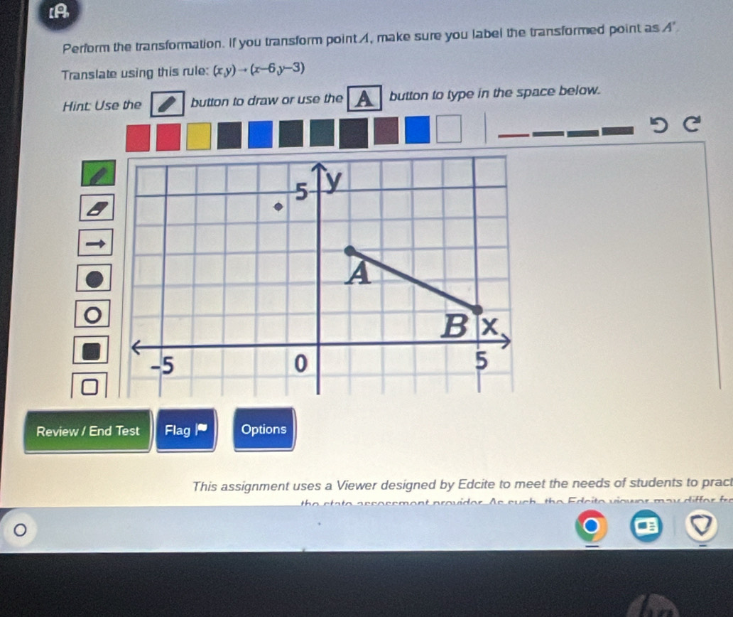 [A 
Perform the transformation. If you transform point , make sure you label the transformed point as A'
Translate using this rule: (x,y)to (x-6,y-3)
Hint: Use the button to draw or use the A button to type in the space below. 
Review / End Test Flag Options 
This assignment uses a Viewer designed by Edcite to meet the needs of students to pract