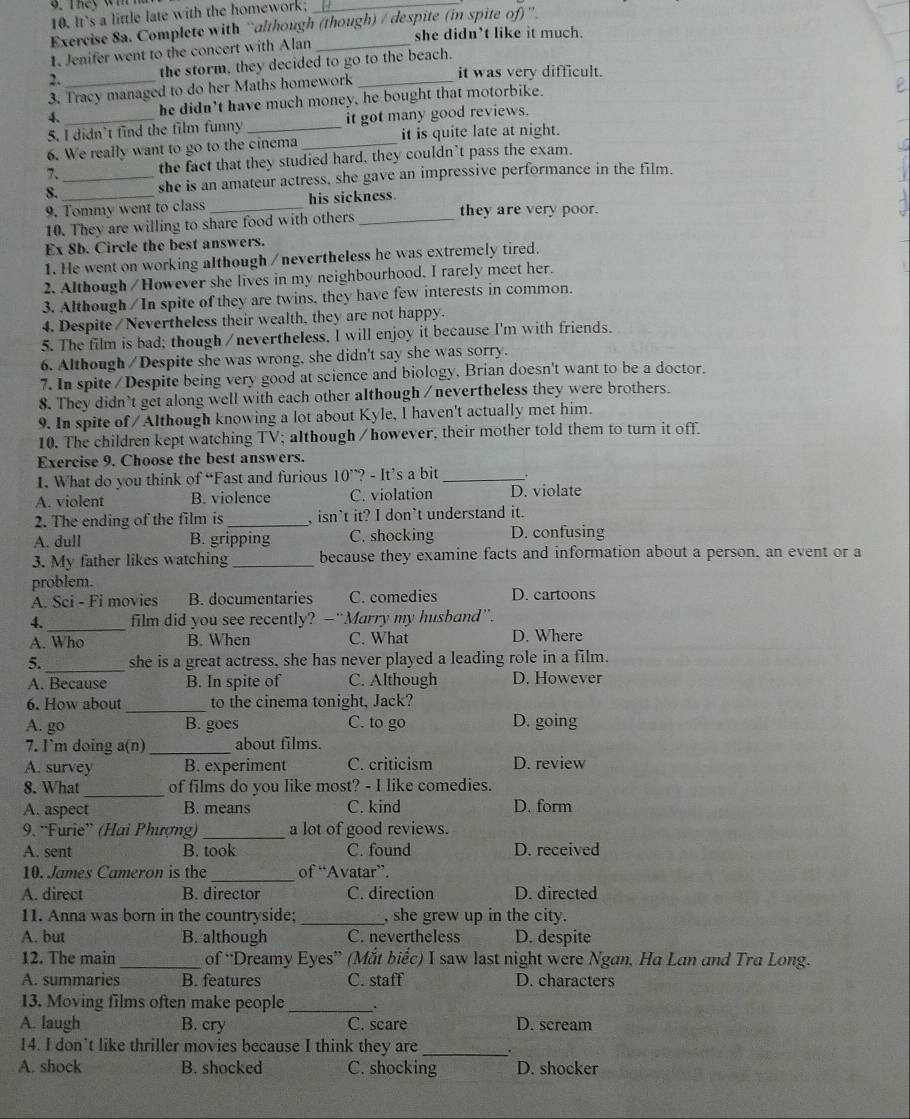 It's a little late with the homework;_
Exercise 8a. Complete with “although (though) / despite (in spite of)”.
1. Jenifer went to the concert with Alan she didn’t like it much
2._ the storm, they decided to go to the beach.
it was very difficult.
3. Tracy managed to do her Maths homework
4._ he didn't have much money, he bought that motorbike.
5. I didn't find the film funny it got many good reviews.
6. We really want to go to the cinema _it is quite late at night.
7. the fact that they studied hard, they couldn’t pass the exam.
8. __she is an amateur actress, she gave an impressive performance in the film.
9. Tommy went to class his sickness.
10. They are willing to share food with others _they are very poor.
Ex 8b. Circle the best answers.
1. He went on working although /nevertheless he was extremely tired.
2. Although / However she lives in my neighbourhood, I rarely meet her.
3. Although / In spite of they are twins, they have few interests in common.
4. Despite / Nevertheless their wealth, they are not happy.
5. The film is bad; though /nevertheless, I will enjoy it because I'm with friends.
6. Although / Despite she was wrong, she didn't say she was sorry.
7. In spite /Despite being very good at science and biology, Brian doesn't want to be a doctor.
8. They didn't get along well with each other although / nevertheless they were brothers.
9. In spite of /Although knowing a lot about Kyle, I haven't actually met him.
10. The children kept watching TV; although / however, their mother told them to turn it off.
Exercise 9. Choose the best answers.
1. What do you think of “Fast and furious 10^,?-It^, s a bit _+
A. violent B. violence C. violation D. violate
2. The ending of the film is_ , isn’t it? I don’t understand it.
A. dull B. gripping C. shocking D. confusing
3. My father likes watching _because they examine facts and information about a person, an event or a
problem.
A. Sci - Fi movies B. documentaries C. comedies D. cartoons
4._ film did you see recently? —“Marry my husband”.
A. Who B. When C. What D. Where
5. _she is a great actress, she has never played a leading role in a film.
A. Because B. In spite of C. Although D. However
6. How about _to the cinema tonight, Jack?
A. go B. goes C. to go D. going
7. I`m doing a(n) _about films.
A. survey B. experiment C. criticism D. review
_
8. What of films do you like most? - I like comedies.
A. aspect B. means C. kind D. form
9. “Furie” (Hai Phượng) _a lot of good reviews.
A. sent B. took C. found D. received
10. James Cameron is the _of “Avatar”.
A. direct B. director C. direction D. directed
11. Anna was born in the countryside; _, she grew up in the city.
A. but B. although C. nevertheless D. despite
12. The main_ of “Dreamy Eyes” (Mắt biếc) I saw last night were Ngan, Ha Lan and Tra Long.
A. summaries B. features C. staff D. characters
13. Moving films often make people _.
A. laugh B. cry C. scare D. scream
14. I don't like thriller movies because I think they are .
A. shock B. shocked C. shocking D. shocker