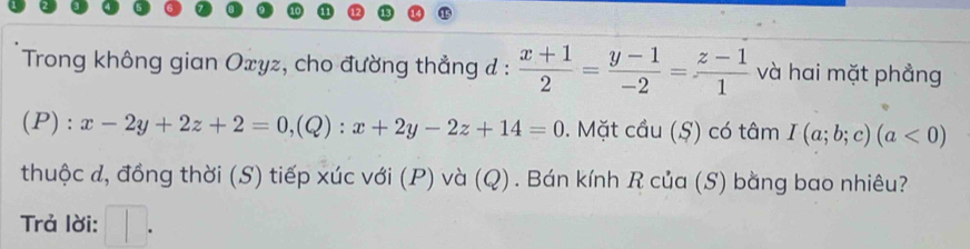 Trong không gian Oxyz, cho đường thẳng đ :  (x+1)/2 = (y-1)/-2 = (z-1)/1  và hai mặt phẳng 
(P): x-2y+2z+2=0, ,(Q) ):x+2y-2z+14=0. Mặt cầu (Ş) có tâm I(a;b;c)(a<0)
thuộc đ, đồng thời (S) tiếp xúc với (P) và (Q). Bán kính R của (S) bằng bao nhiêu? 
Trả lời: □ .