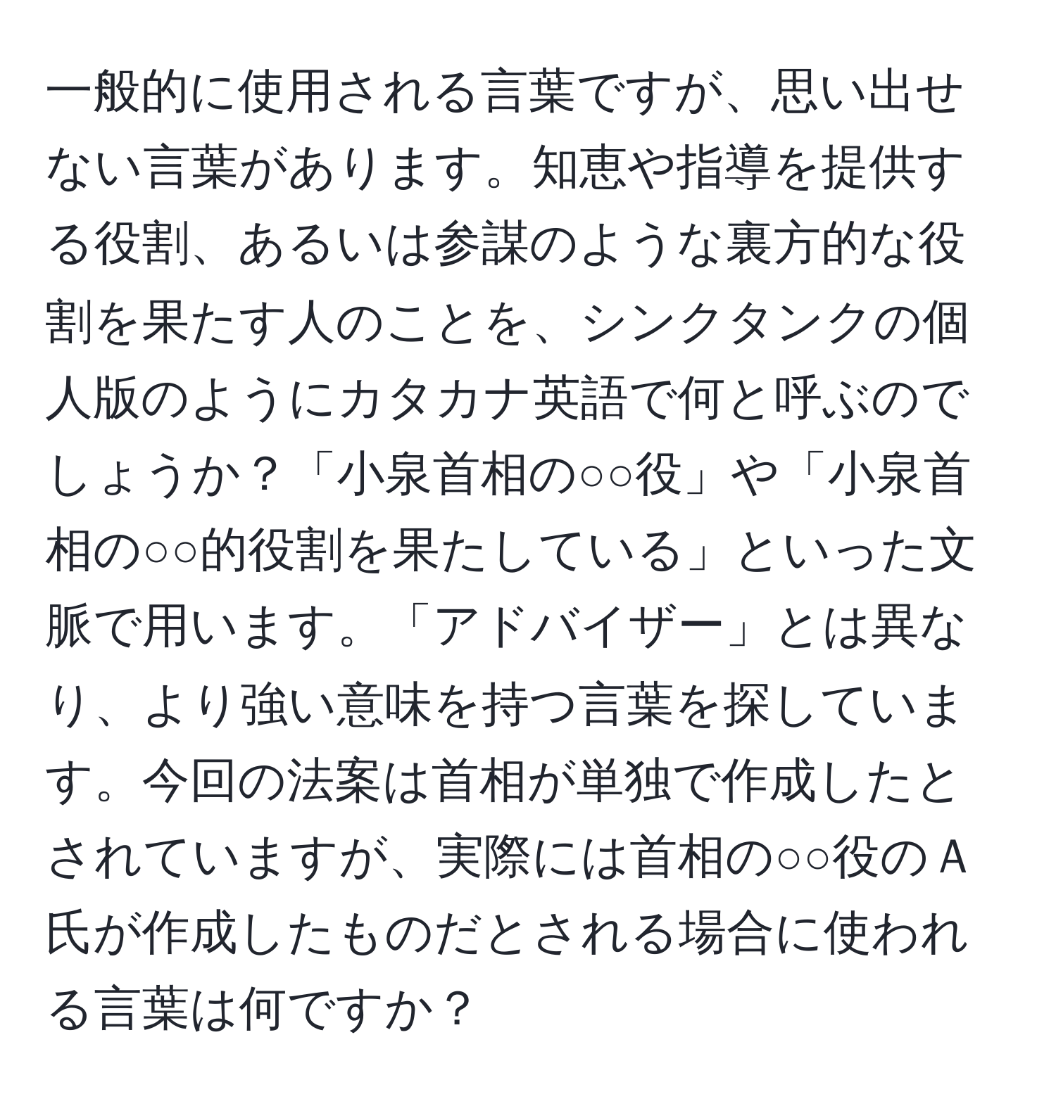 一般的に使用される言葉ですが、思い出せない言葉があります。知恵や指導を提供する役割、あるいは参謀のような裏方的な役割を果たす人のことを、シンクタンクの個人版のようにカタカナ英語で何と呼ぶのでしょうか？「小泉首相の○○役」や「小泉首相の○○的役割を果たしている」といった文脈で用います。「アドバイザー」とは異なり、より強い意味を持つ言葉を探しています。今回の法案は首相が単独で作成したとされていますが、実際には首相の○○役のＡ氏が作成したものだとされる場合に使われる言葉は何ですか？