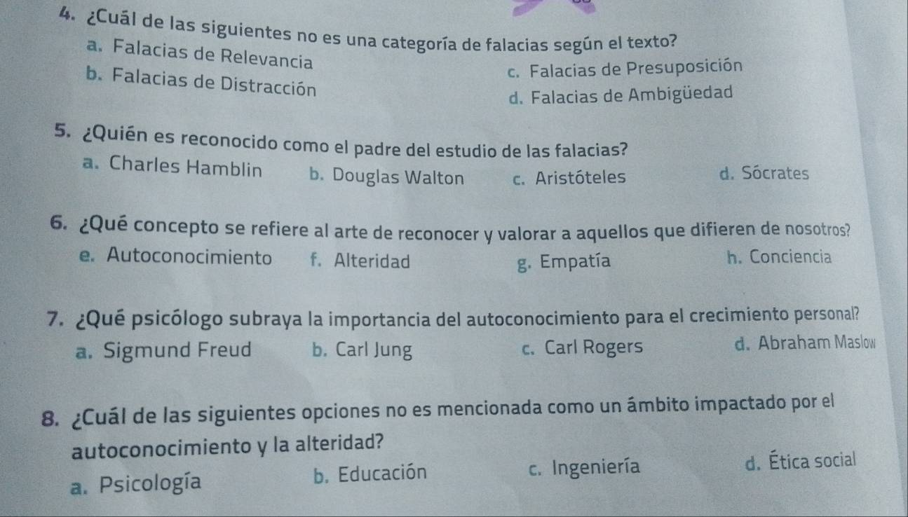 ¿Cuál de las siguientes no es una categoría de falacias según el texto?
a. Falacias de Relevancia
c. Falacias de Presuposición
b. Falacias de Distracción
d. Falacias de Ambigüedad
5. ¿Quién es reconocido como el padre del estudio de las falacias?
a. Charles Hamblin b. Douglas Walton c. Aristóteles d. Sócrates
6. ¿Qué concepto se refiere al arte de reconocer y valorar a aquellos que difieren de nosotros?
e. Autoconocimiento f. Alteridad h. Conciencia
g. Empatía
7. ¿Qué psicólogo subraya la importancia del autoconocimiento para el crecimiento personal?
a. Sigmund Freud b. Carl Jung c. Carl Rogers d. Abraham Maslow
8. ¿Cuál de las siguientes opciones no es mencionada como un ámbito impactado por el
autoconocimiento y la alteridad?
a. Psicología b. Educación c. Ingeniería d. Ética social