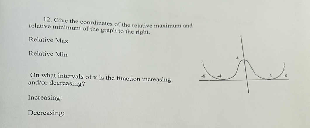 Give the coordinates of the relative maximum and 
relative minimum of the graph to the right. 
Relative Max 
Relative Min 
On what intervals of x is the function increasing 
and/or decreasing? 
Increasing: 
Decreasing: