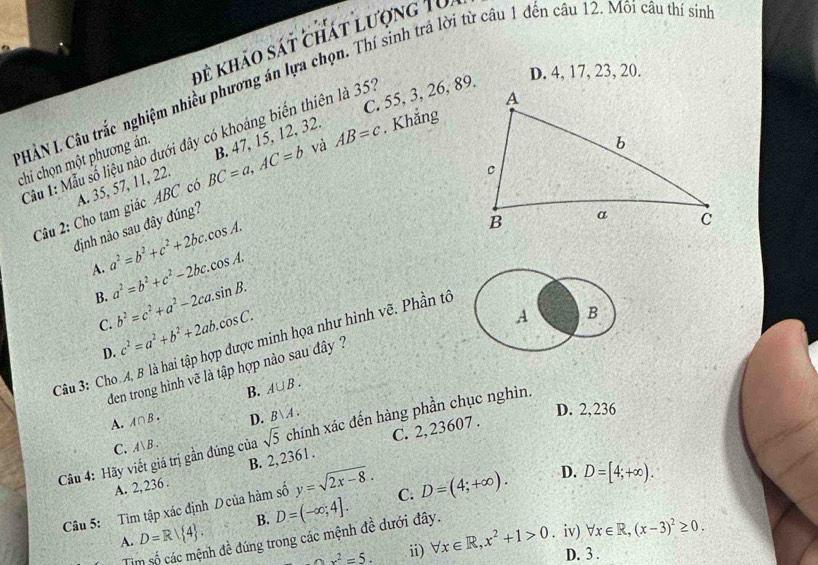 để khảo sát chát lượng 10
D. 4, 17, 23, 20.
PHÀN I. Câu trắc nghiệm nhiều phương án lựa chọn. Thí sinh trá lời từ câu 1 đến cầu 12. Môi câu thí sin
C. 55, 3, 26, 89.
Tầu 1: Mẫu số liệu nào dưới dây có khoảng biến thiên là 351
chi chọn một phương án.
và
Câu 2: Cho tam giác ABC có BC=a,AC=b B. 47, 15, 12, 32. AB=c. Khắng
A. 35, 57, 11, 22.
định nào sau đây đúng?
A. a^2=b^2+c^2+2bc.cos A.
B. a^2=b^2+c^2-2bc.cos A.
C. b^2=c^2+a^2-2ca.sin B.
D. c^2=a^2+b^2+2ab.cos C.
A B
Câu 3: Cho 4, B là hai tập hợp được minh họa như hình vẽ. Phần tổ
den trong hình vẽ là tập hợp nào sau đây  ?
B. A∪ B.
A. A∩ B. D. B∪ A. D. 2,236
Câu 4: Hãy viết giá trị gần đúng của A|B. sqrt(5) chính xác đến hàng phần chục nghìn.
C.
A. 2, 236 . B. 2,2361 . C. 2,23607 .
Câu 5: Tìm tập xác định Dcủa hàm số y=sqrt(2x-8). C. D=(4;+∈fty ). D. D=[4;+∈fty ).
B. D=(-∈fty ;4].
A. D=R| 4 . h đề đúng trong các mệnh đề dưới đây.
Tì
ox^2=5. ii) forall x∈ R,x^2+1>0. iv) forall x∈ R,(x-3)^2≥ 0.
D. 3 .