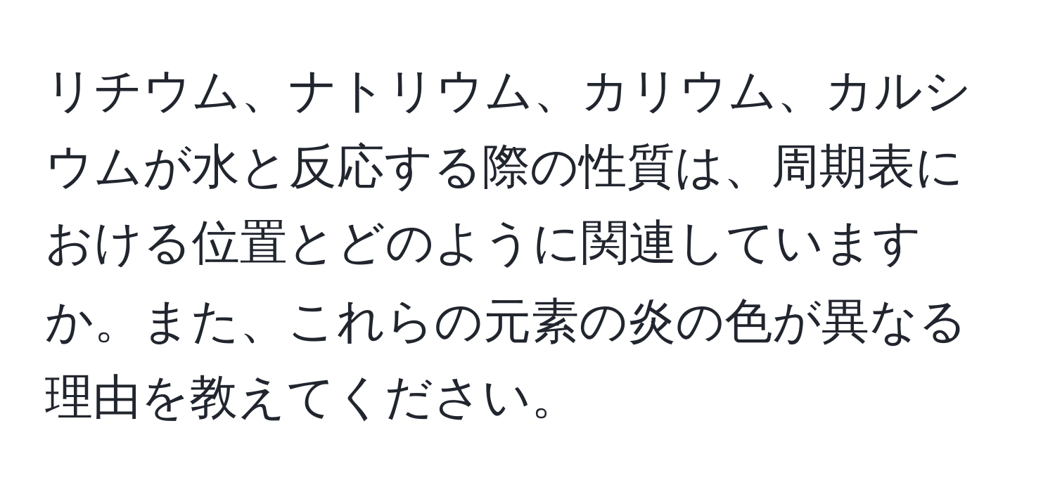 リチウム、ナトリウム、カリウム、カルシウムが水と反応する際の性質は、周期表における位置とどのように関連していますか。また、これらの元素の炎の色が異なる理由を教えてください。