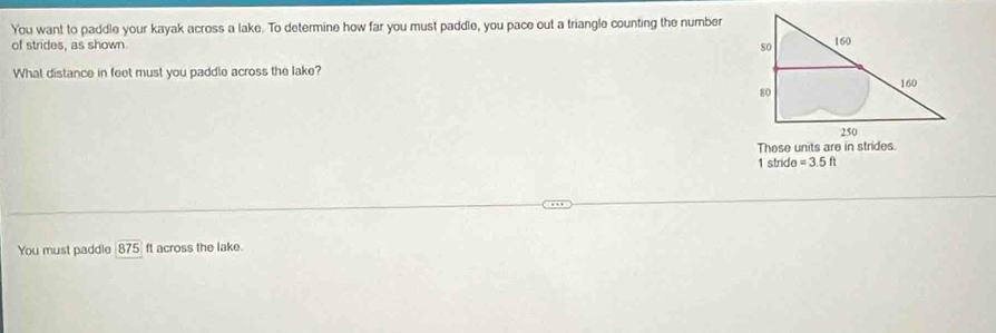 You want to paddle your kayak across a lake. To determine how far you must paddle, you pace out a triangle counting the number 
of strides, as shown 
What distance in feet must you paddle across the lake? 
1 stride =3.5ft
You must paddle 875 ft across the lake.