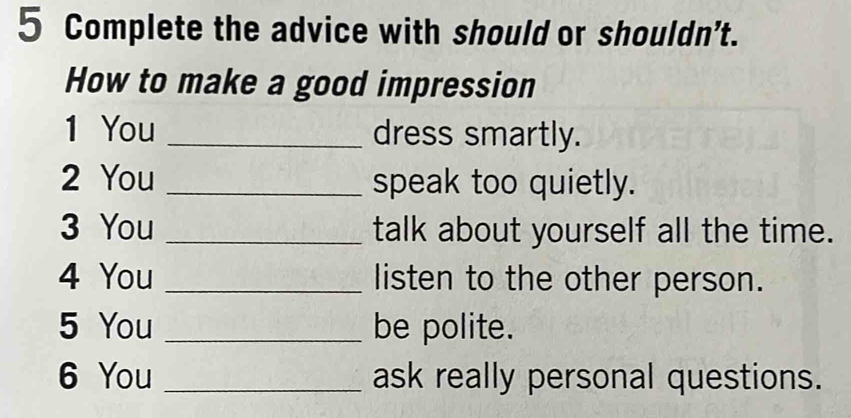 Complete the advice with should or shouldn’t. 
How to make a good impression 
1 You _dress smartly. 
2 You _speak too quietly. 
3 You _talk about yourself all the time. 
4 You _listen to the other person. 
5 You _be polite. 
6 You _ask really personal questions.