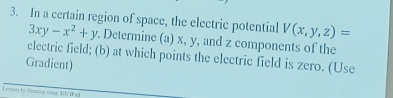 In a certain region of space, the electric potential V(x,y,z)=
3xy-x^2+y. Determine (a) x, y, and z components of the
electric field; (b) at which points the electric field is zero. (Use
Gradient)
Lectary by Snming waee, IU IPAI