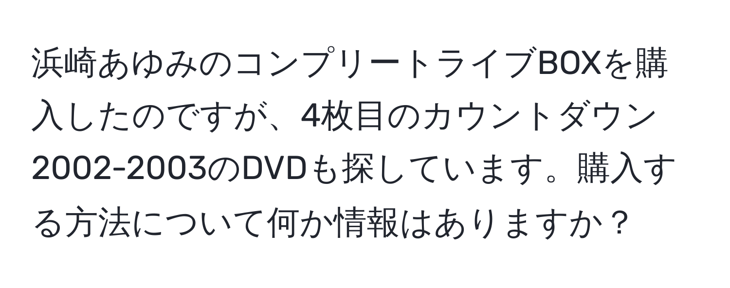 浜崎あゆみのコンプリートライブBOXを購入したのですが、4枚目のカウントダウン2002-2003のDVDも探しています。購入する方法について何か情報はありますか？