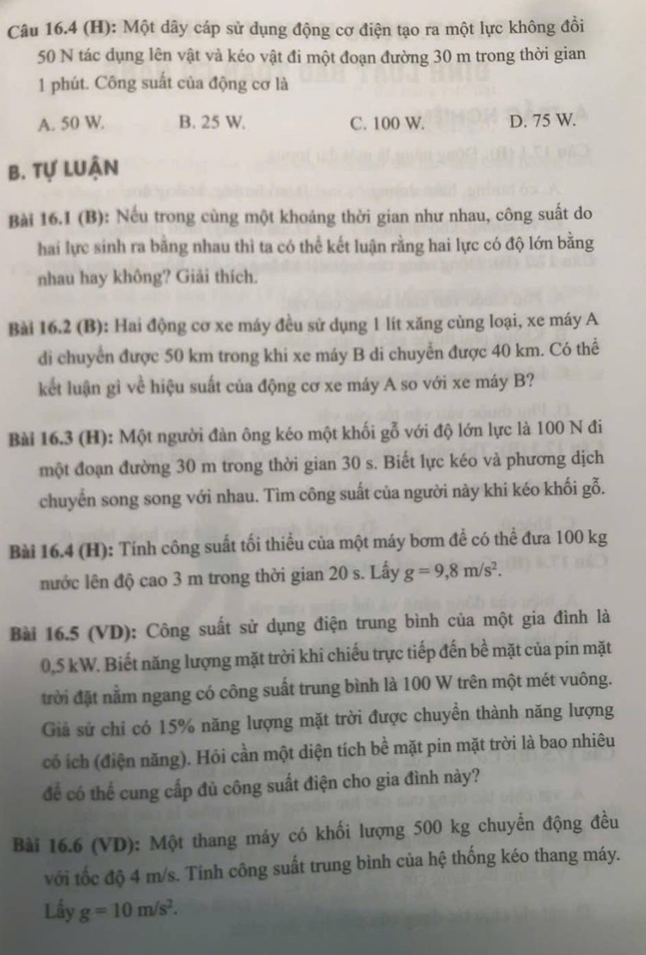 Một dây cáp sử dụng động cơ điện tạo ra một lực không đồi
50 N tác dụng lên vật và kéo vật đi một đoạn đường 30 m trong thời gian
1 phút. Công suất của động cơ là
A. 50 W. B. 25 W. C. 100 W. D. 75 W.
B. Tự luận
Bài 16.1 (B): Nếu trong cùng một khoảng thời gian như nhau, công suất do
hai lực sinh ra bằng nhau thì ta có thể kết luận rằng hai lực có độ lớn bằng
nhau hay không? Giải thích.
Bài 16.2 (B): Hai động cơ xe máy đều sử dụng 1 lít xăng cùng loại, xe máy A
di chuyển được 50 km trong khi xe máy B di chuyển được 40 km. Có thể
kết luận gì về hiệu suất của động cơ xe máy A so với xe máy B?
Bài 16.3 (H): Một người đàn ông kéo một khối gỗ với độ lớn lực là 100 N đi
một đoạn đường 30 m trong thời gian 30 s. Biết lực kéo và phương dịch
chuyển song song với nhau. Tìm công suất của người này khi kéo khối gỗ.
Bài 16.4 (H): Tính công suất tối thiểu của một máy bơm để có thể đưa 100 kg
nước lên độ cao 3 m trong thời gian 20 s. Lấy g=9,8m/s^2.
Bài 16.5 (VD): Công suất sử dụng điện trung bình của một gia đình là
0,5 kW. Biết năng lượng mặt trời khi chiếu trực tiếp đến bề mặt của pin mặt
đrời đặt nằm ngang có công suất trung bình là 100 W trên một mét vuông.
Giả sử chỉ có 15% năng lượng mặt trời được chuyền thành năng lượng
có ích (điện năng). Hỏi cần một diện tích bề mặt pin mặt trời là bao nhiêu
để có thể cung cấp đủ công suất điện cho gia đình này?
Bài 16.6 (VD): Một thang máy có khối lượng 500 kg chuyển động đều
với tốc độ 4 m/s. Tinh công suất trung bình của hệ thống kéo thang máy.
Lấy g=10m/s^2.