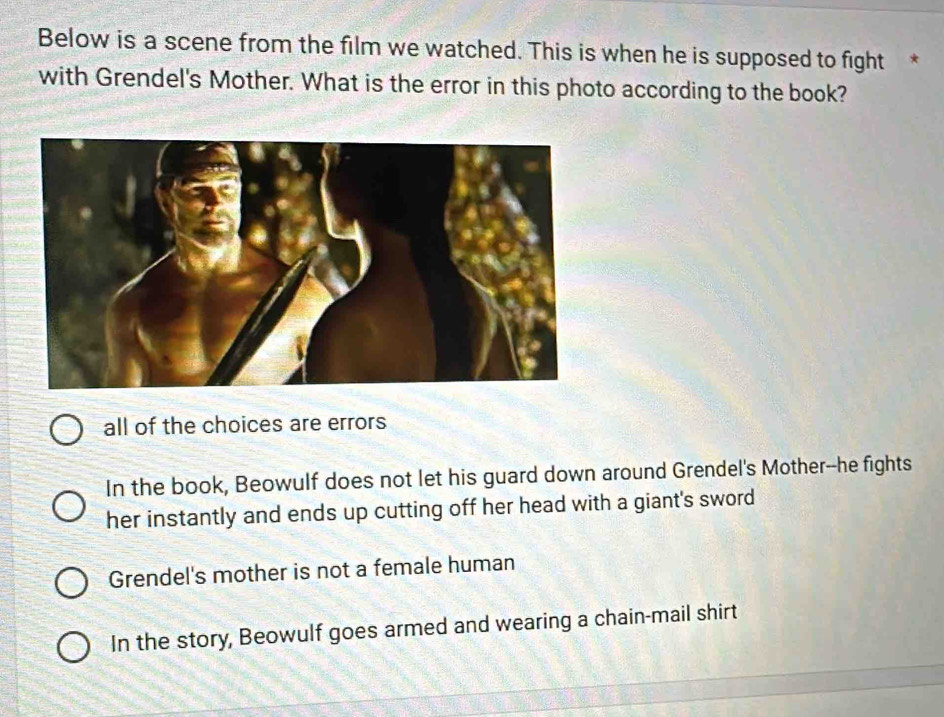 Below is a scene from the film we watched. This is when he is supposed to fight *
with Grendel's Mother. What is the error in this photo according to the book?
all of the choices are errors
In the book, Beowulf does not let his guard down around Grendel's Mother--he fights
her instantly and ends up cutting off her head with a giant's sword
Grendel's mother is not a female human
In the story, Beowulf goes armed and wearing a chain-mail shirt