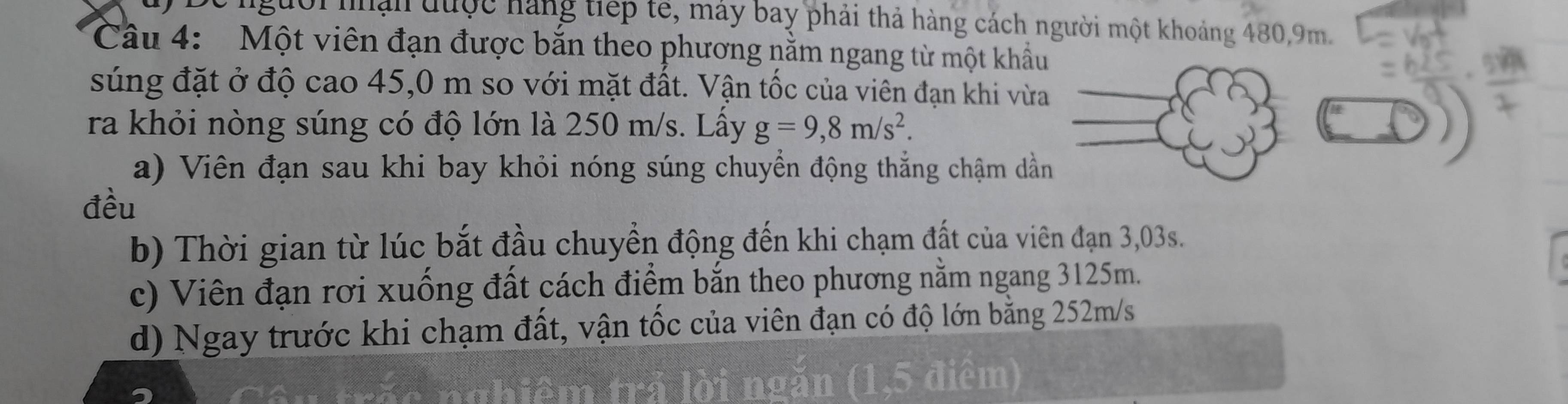 người nận được hàng tiếp tế, máy bay phải thả hàng cách người một khoảng 480, 9m.
Câu 4: Một viên đạn được bắn theo phương nằm ngang từ một khẩu
súng đặt ở độ cao 45,0 m so với mặt đất. Vận tốc của viên đạn khi vừa
ra khỏi nòng súng có độ lớn là 250 m/s. Lấy g=9,8m/s^2. 
a) Viên đạn sau khi bay khỏi nóng súng chuyển động thắng chậm dần
đều
b) Thời gian từ lúc bắt đầu chuyền động đến khi chạm đất của viên đạn 3,03s.
c) Viên đạn rơi xuống đất cách điểm bắn theo phương nằm ngang 3125m.
d) Ngay trước khi chạm đất, vận tốc của viên đạn có độ lớn bằng 252m/s
Cên trắc nghiêm trá lời ngăn (1,5 điệm)