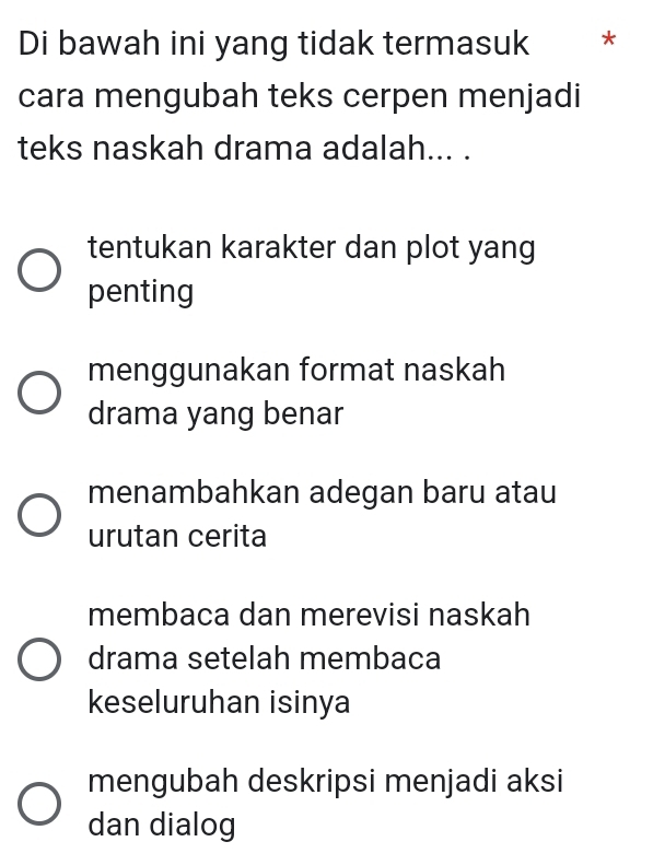 Di bawah ini yang tidak termasuk *
cara mengubah teks cerpen menjadi
teks naskah drama adalah... .
tentukan karakter dan plot yang
penting
menggunakan format naskah
drama yang benar
menambahkan adegan baru atau
urutan cerita
membaca dan merevisi naskah
drama setelah membaca
keseluruhan isinya
mengubah deskripsi menjadi aksi
dan dialog