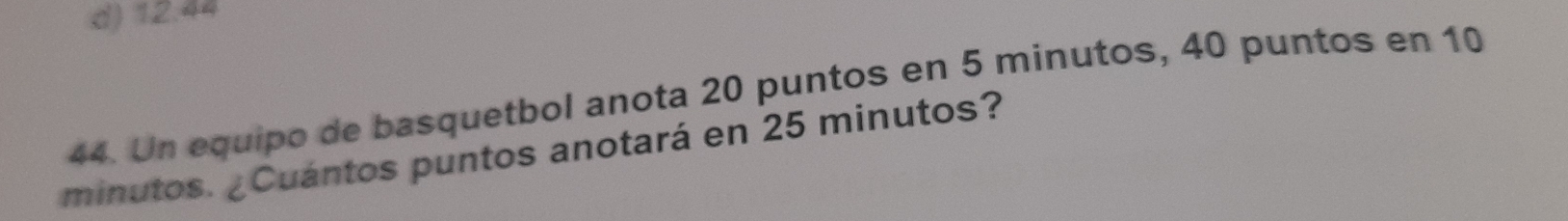 d) 12.44
44. Un equipo de basquetbol anota 20 puntos en 5 minutos, 40 puntos en 10
minutos. ¿Cuántos puntos anotará en 25 minutos?