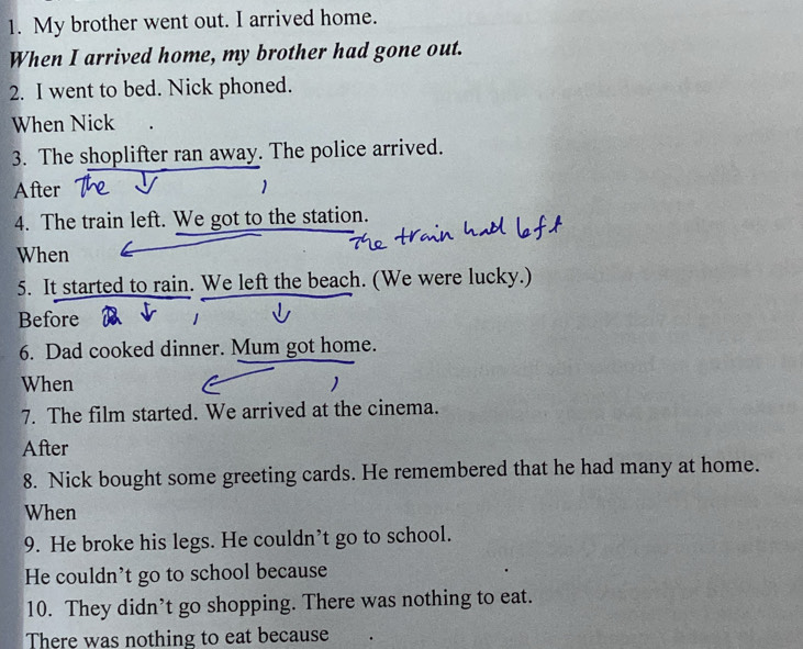 My brother went out. I arrived home. 
When I arrived home, my brother had gone out. 
2. I went to bed. Nick phoned. 
When Nick 
3. The shoplifter ran away. The police arrived. 
After 
4. The train left. We got to the station. 
When 
5. It started to rain. We left the beach. (We were lucky.) 
Before 
6. Dad cooked dinner. Mum got home. 
When 1 
7. The film started. We arrived at the cinema. 
After 
8. Nick bought some greeting cards. He remembered that he had many at home. 
When 
9. He broke his legs. He couldn’t go to school. 
He couldn’t go to school because 
10. They didn’t go shopping. There was nothing to eat. 
There was nothing to eat because