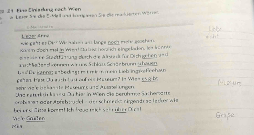 Eine Einladung nach Wien 
Is a Lesen Sie die E-Mail und korrigieren Sie die markierten Wörter. 
E-Mail senden 
Lieber Anna, 
wie geht es Dir? Wir haben uns lange noch mehr gesehen. 
Komm doch mal in Wien! Du bist herzlich eingeladen. Ich konnte 
eine kleine Stadtführung durch die Altstadt für Dich gehen und 
anschließend können wir uns Schloss Schönbrunn schauen. 
Und Du kannst unbedingt mit mir in mein Lieblingskaffeehaus 
gehen. Hast Du auch Lust auf ein Museum? In Wien es gibt 
sehr viele bekannte Museums und Ausstellungen. 
Und natürlich kannst Du hier in Wien die berühmte Sachertorte 
probieren oder Apfelstrudel - der schmeckt nirgends so lecker wie 
bei uns! Bitte komm! Ich freue mich sehr über Dich! 
Viele Grüßen 
Mila