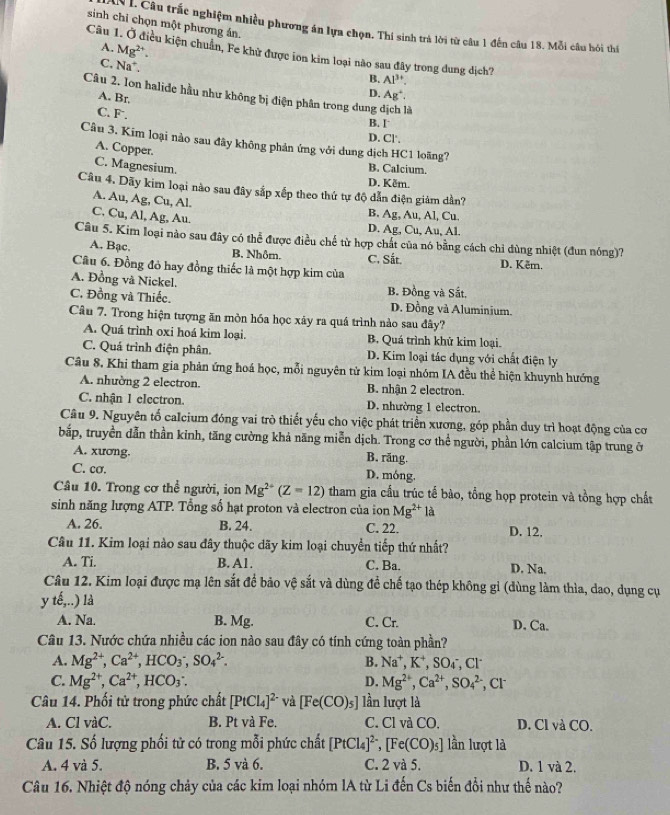 sinh chỉ chọn một phương án.
Câu trắc nghiệm nhiều phương án lựa chọn. Thí sinh trà lời từ câu 1 đến câu 18. Mỗi câu hỏi thí
A. Mg^(2+).
Câu 1. Ở điều kiện chuẩn, Fe khử được ion kim loại nào sau đây trong dung dịch?
C. Na^+
B. Al^(3+).
D. Ag^+.
Câu 2. Ion halide hầu như không bị điện phân trong dung dịch là
A. Br.
C. F.
B. I
D. CI.
Câu 3. Kim loại nào sau đây không phản ứng với dung dịch HC1 loãng?
A. Copper.
C. Magnesium. B. Calcium.
D. Kềm.
Câu 4. Dãy kim loại nào sau đây sắp xếp theo thứ tự độ dẫn điện giảm dần?
A. Au, Ag, Cu, Al. B. Ag, Au, Al, Cu.
C. Cu, Al, Ag, Au.
D. Ag, Cu, Au, Al.
Câu 5. Kim loại nào sau đây có thể được điều chế từ hợp chất của nó bằng cách chi đùng nhiệt (đun nóng)?
A. Bạc. B. Nhôm. C. Sắt. D. Kêm.
Câu 6. Đồng đỏ hay đồng thiếc là một hợp kim của
A. Đồng và Nickel. B. Đồng và Sắt.
C. Đồng và Thiếc. D. Đồng và Aluminium.
Câu 7. Trong hiện tượng ăn mòn hóa học xãy ra quá trình nào sau đây?
A. Quá trình oxi hoá kim loại. B. Quá trình khử kim loại.
C. Quá trình điện phân. D. Kim loại tác dụng với chất điện ly
Câu 8. Khi tham gia phản ứng hoá học, mỗi nguyên tử kim loại nhóm IA đều thể hiện khuynh hướng
A. nhường 2 electron. B. nhận 2 electron.
C. nhận 1 electron. D. nhường 1 electron.
Câu 9. Nguyên tổ calcium đóng vai trò thiết yếu cho việc phát triển xương, góp phần duy trì hoạt động của cơ
bắp, truyền dẫn thần kinh, tăng cường khả năng miễn dịch. Trong cơ thể người, phần lớn calcium tập trung ở
A. xương.
B. răng.
C. cơ. D. móng.
Câu 10. Trong cơ thể người, ion Mg^(2+)(Z=12) tham gia cấu trúc tế bào, tổng họp protein và tồng hợp chất
sinh năng lượng ATP. Tổng số hạt proton và electron của ion Mg^(2+)1a
A. 26. B. 24. C. 22. D. 12,
Câu 11. Kim loại nào sau đây thuộc dãy kim loại chuyển tiếp thứ nhất?
A. Ti. B. A1. C. Ba. D. Na.
Câu 12. Kim loại được mạ lên sắt để bảo vệ sắt và dùng đề chế tạo thép không gỉ (dùng làm thìa, dao, dụng cụ
yte,...) là
A. Na. B. Mg. C. Cr. D. Ca.
Câu 13. Nước chứa nhiều các ion nào sau đây có tính cứng toàn phần?
A. Mg^(2+),Ca^(2+),HCO_3^(-,SO_4^(2-). B. Na^+),K^+,SO_4^(-,Cl^-)
C. Mg^(2+),Ca^(2+),HCO_3: D. Mg^(2+),Ca^(2+),SO_4^((2-) , Cl
Câu 14. Phối tử trong phức chất [PtCl_4)]^2- và [Fe(CO)_5] lần lượt là
A. Cl vàC. B. Pt và Fe. C. Cl và CO, D. Cl và CO.
Câu 15. Số lượng phối tử có trong mỗi phức chất [PtCl_4]^2-,[Fe(CO)_5] lần lượt là
A. 4 và 5. B. 5 và 6. C. 2 và 5. D. 1 và 2.
Câu 16. Nhiệt độ nóng chảy của các kim loại nhóm lA từ Li đến Cs biến đổi như thế nào?