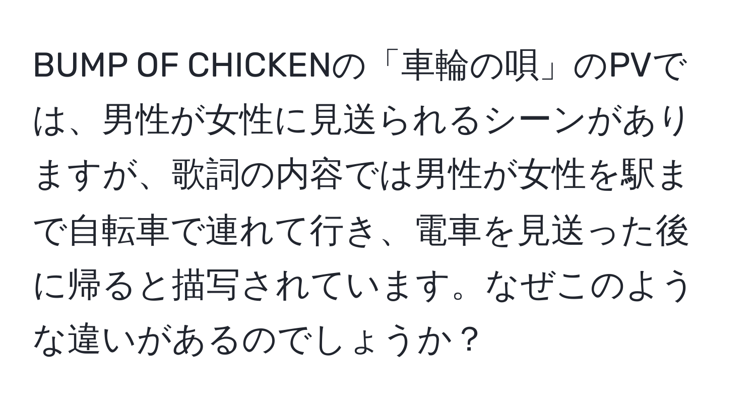 BUMP OF CHICKENの「車輪の唄」のPVでは、男性が女性に見送られるシーンがありますが、歌詞の内容では男性が女性を駅まで自転車で連れて行き、電車を見送った後に帰ると描写されています。なぜこのような違いがあるのでしょうか？