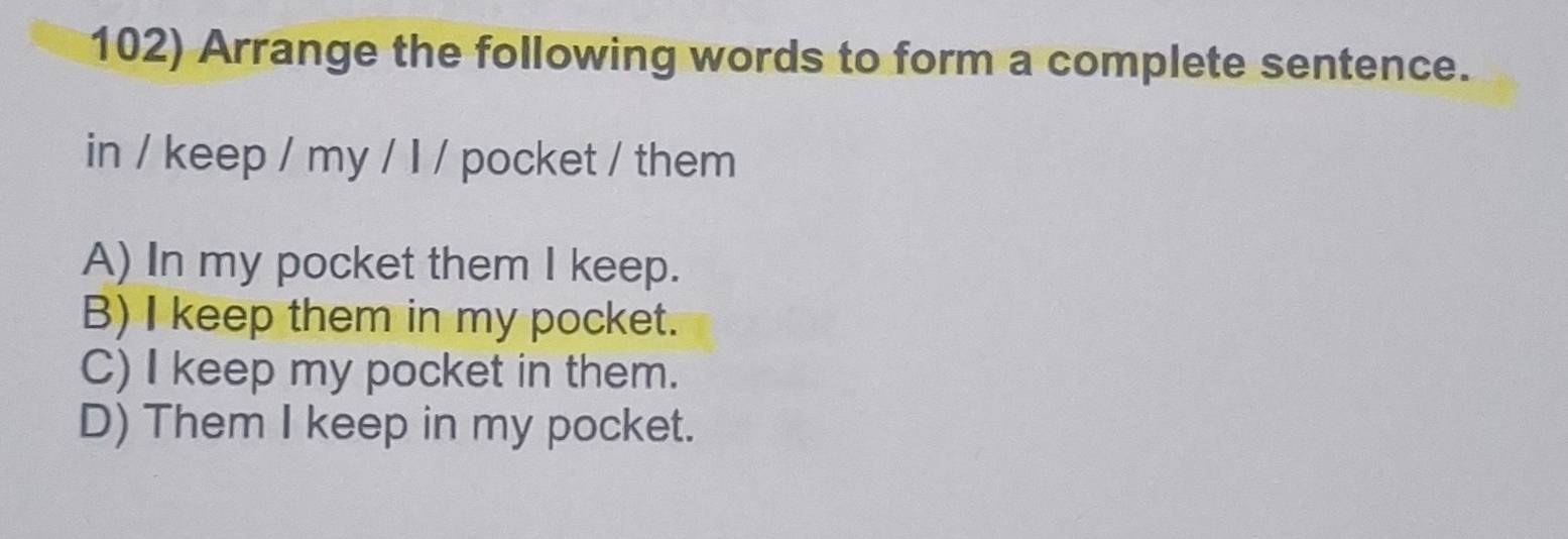 Arrange the following words to form a complete sentence.
in / keep / my / I / pocket / them
A) In my pocket them I keep.
B) I keep them in my pocket.
C) I keep my pocket in them.
D) Them I keep in my pocket.