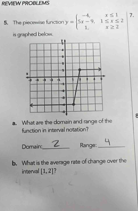 REVIEW PROBLEMS 
5. The piecewise function y=beginarrayl -4,x≤ 1 5x-9,1≤ x≤ 2 1,x≥ 2endarray.  | 7. 
is graphed below. 
8 
a. What are the domain and range of the 
function in interval notation? 
Domain:_ Range:_ 
b. What is the average rate of change over the 
interval [1,2] ?