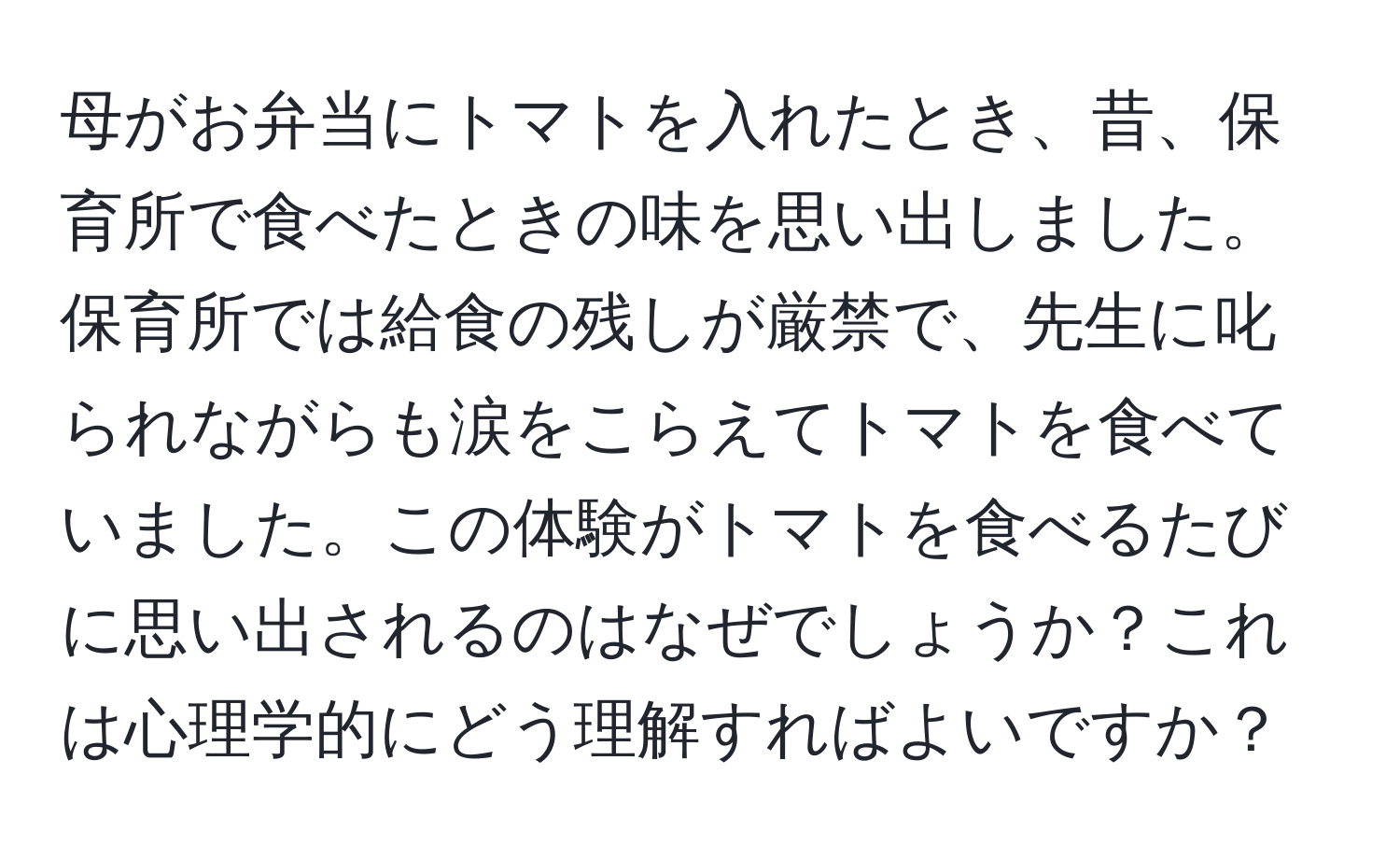 母がお弁当にトマトを入れたとき、昔、保育所で食べたときの味を思い出しました。保育所では給食の残しが厳禁で、先生に叱られながらも涙をこらえてトマトを食べていました。この体験がトマトを食べるたびに思い出されるのはなぜでしょうか？これは心理学的にどう理解すればよいですか？