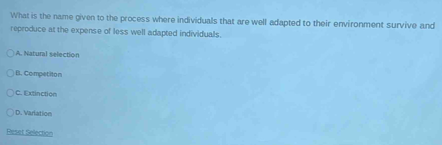 What is the name given to the process where individuals that are well adapted to their environment survive and
reproduce at the expense of less well adapted individuals.
A. Natural selection
B. Competiton
C. Extinction
D. Variation
Reset Selection