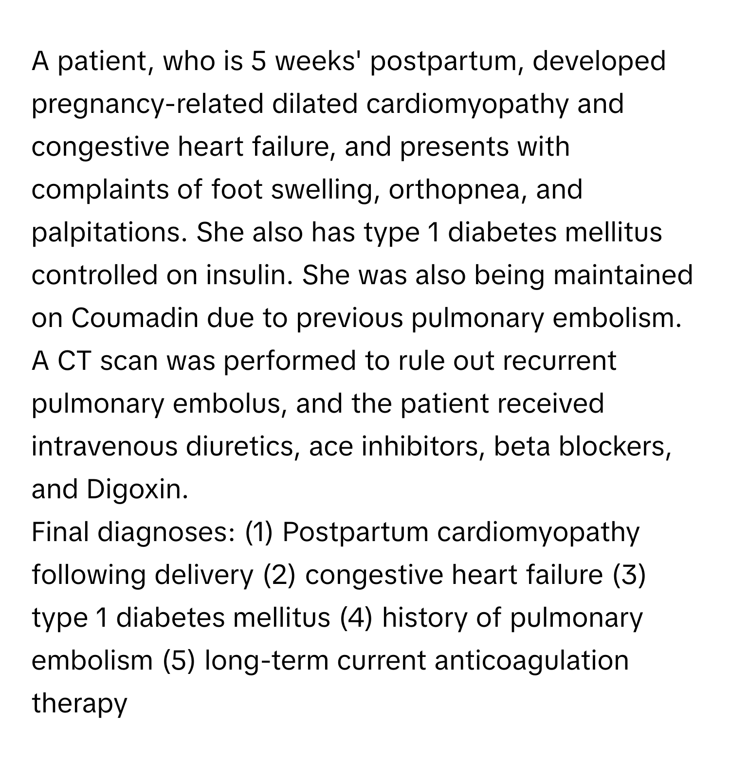 A patient, who is 5 weeks' postpartum, developed pregnancy-related dilated cardiomyopathy and congestive heart failure, and presents with complaints of foot swelling, orthopnea, and palpitations. She also has type 1 diabetes mellitus controlled on insulin. She was also being maintained on Coumadin due to previous pulmonary embolism. A CT scan was performed to rule out recurrent pulmonary embolus, and the patient received intravenous diuretics, ace inhibitors, beta blockers, and Digoxin.

Final diagnoses: (1) Postpartum cardiomyopathy following delivery (2) congestive heart failure (3) type 1 diabetes mellitus (4) history of pulmonary embolism (5) long-term current anticoagulation therapy