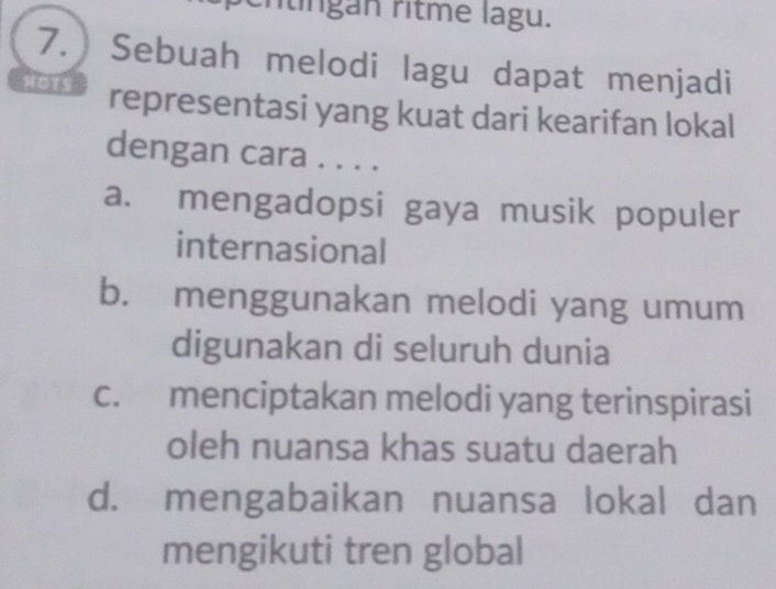 rtíngan ritme lagu.
7. Sebuah melodi lagu dapat menjadi
HOTS representasi yang kuat dari kearifan lokal
dengan cara . . . .
a. mengadopsi gaya musik populer
internasional
b. menggunakan melodi yang umum
digunakan di seluruh dunia
c. menciptakan melodi yang terinspirasi
oleh nuansa khas suatu daerah
d. mengabaikan nuansa lokal dan
mengikuti tren global