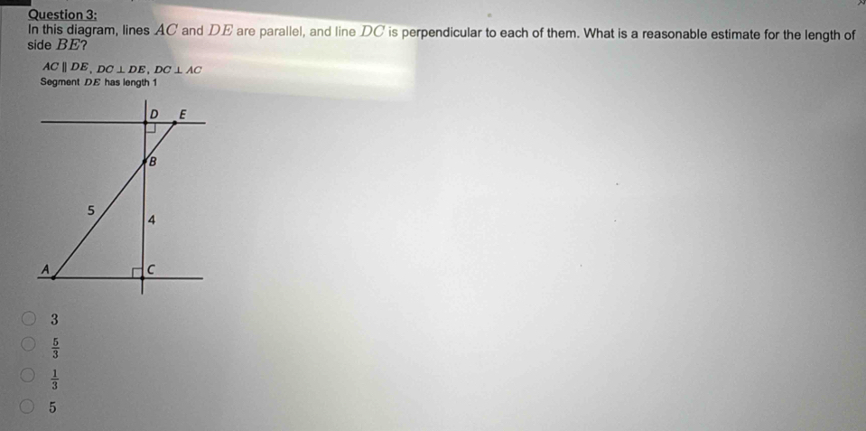 In this diagram, lines AC and DE are parallel, and line DC is perpendicular to each of them. What is a reasonable estimate for the length of
side BE?
ACparallel DE, DC⊥ DE, DC⊥ AC
Segment DE has length 1
D E
B
5
4
A
C
3
 5/3 
 1/3 
5