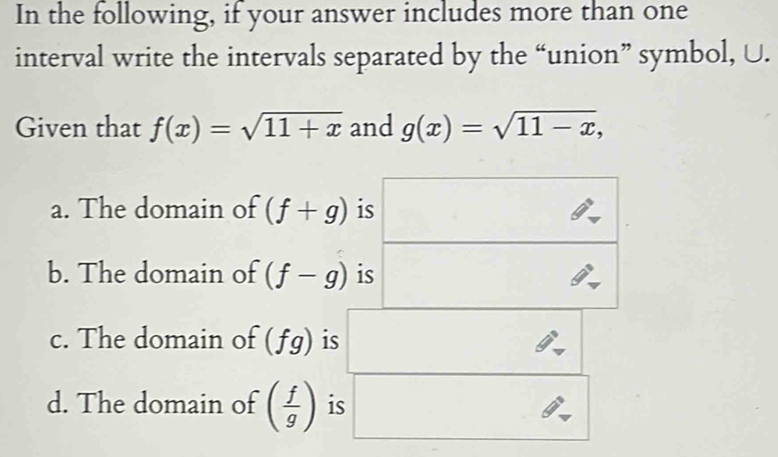 In the following, if your answer includes more than one 
interval write the intervals separated by the “union” symbol, U. 
Given that f(x)=sqrt(11+x) and g(x)=sqrt(11-x), 
a. The domain of (f+g) is □ 
□ 
□°
b. The domain of (f-g) is 
c. The domain of (fg) is 
d. The domain of ( f/g ) is