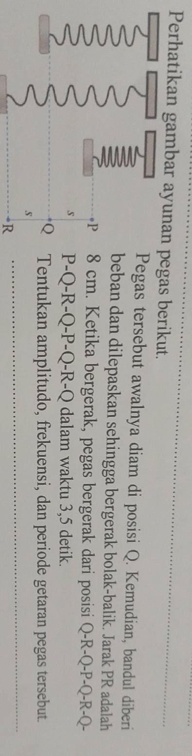 Perhatikan gambar ayunan pegas berikut. 
Pegas tersebut awalnya diam di posisi Q. Kemudian, bandul diberi 
beban dan dilepaskan sehingga bergerak bolak-balik. Jarak PR adalah
P 8 cm. Ketika bergerak, pegas bergerak dari posisi Q-R-Q-P-Q - R-Q - 
s P-Q - R-O-P-O-R-C Q dalam waktu 3, 5 detik.
Q Tentukan amplitudo, frekuensi, dan periode getaran pegas tersebut. 
_
s
R