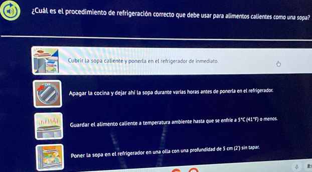 ¿Cuál es el procedimiento de refrigeración correcto que debe usar para alimentos calientes como una sopa?
Cubrir la sopa caliente y ponerla en el refrigerador de inmediato.
ofr
Apagar la cocina y dejar ahí la sopa durante varías horas antes de ponerla en el refrigerador.
Guardar el alimento caliente a temperatura ambiente hasta que se enfríe a 5°C (41°F) o menos.
Poner la sopa en el refrigerador en una olla con una profundidad de 5 cm (2) sín tapar.