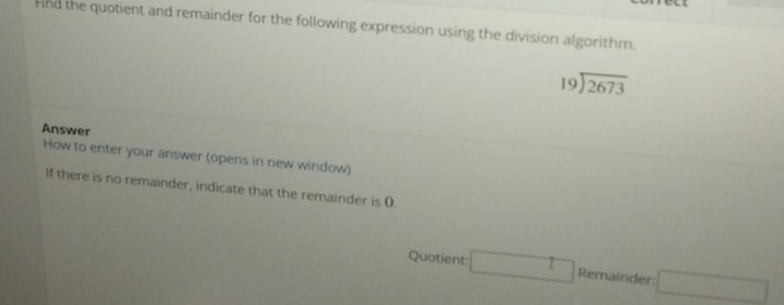 Fnd the quotient and remainder for the following expression using the division algorithm.
beginarrayr 19encloselongdiv 2673endarray
Answer 
How to enter your answer (opens in new window) 
If there is no remainder, indicate that the remainder is (. 
Quotient □ Remainder: □