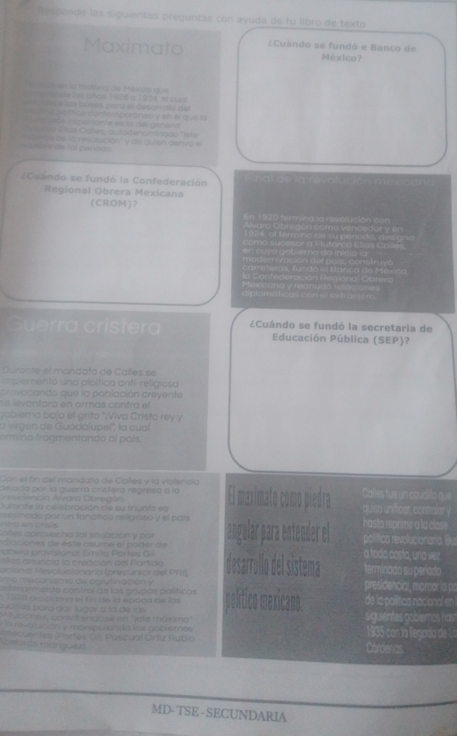 Respande las siguientes preguntas con ayuda de tu libro de texto
Maximato ¿Cuándo se fundó e Banco de
México?
etrico en la história de México que
a r mo rende los años 128 a 1934, el cuat
e a blèice las boses para el desarralo del
el ria po fico contemporaneo y en el que la
ma más imporiante es lo del genera
Aatega Días Cales, autadenomínado ")efe
Aanibre de foi período m ie no de la revolución' y de quien deriva el
Cuándo se fundó la Confederación  de la  rvolución m 
Regional Obrera Mexicana
(CROM)？ En 1920 termina la revalución con
1924, al termin
v o l g Tnuyo
Hadiong Obtera
Co t e l e r ao 
Guerra crístera ¿Cuándo se fundó la secretaria de
Educación Pública (SEP)?
Durante el mandato de Calles se
mplemento una ploítica antí-religiosa
provocando que la población creyente
e  levantara en armás contra el
obierno bajo el grito "¡Viva Cristo rey y
a virgen de Guadalupel', la cual
trmna tragmentando al país 
Con el fin del mandato de Calles y la violencia
dejeda por la guerrá cristera regresa a la El maximato como piedra Calles fue un coudillo que
Aresidencia Álvaro Obregán
Durante la celebración de su trunto es quiso unificar, controlar y
rsesinado por un fanático religioso y el país
ntrg on chsis hasta reprimir a la clase 
Calles aprovecha tal situación y por gular para entender e política revolucionaria Bu
diaciones de este asume el poder de
onero provision al Emila Partes Gil a toda costa, una vez
alles anuncia la creación del Partido terminado su período
aclonal Revol clonaría forecursor del PRI)
mo mecanismo de oglutinación y
ferormente control de los grupos políticos presidencial, marcar la ps
132 1 proctama el fin de la época de las de la política nacional en
pudillas para dar lugar a la dé las siguientes goblemos hair
* luciones, convit endase en "jèfé máximo"
r e valución y manipu ando lost nobiemos 1935 con la llegada de La
asscu e rtes (Porfes Gil. Pascual Ortiz Rubio Cardenas.
Sefordo rodríguez
MD- TSE - SECUNDARIA