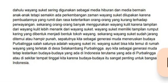 dahulu wayang suket sering digunakan sebagai media hiburan dan media bermain 
anak-anak tetapi semakin ada perkembangan zaman wayang suket dilupakan karena 
pembuatannya yang rumit dan rasa ketertarikan orang-orang yang kurang terhadap 
perwayangan. sekarang orang-orang banyak menggunakan wayang kulit karena tampilan 
dari wayang kulit lebih menarik dari wayang suket. wayang suket memiliki tampilan rumput 
kering yang dibentuk menjadi bentuk tokoh wayang. sekarang wayang suket sudah jarang 
ditemui atau hampir punah, sepatutnya kita sebagai generasi muda meneruskan budaya 
Purbalingga salah satunya adalah wayang suket ini. wayang suket bisa kita temui di rumah 
wayang yang terletak di desa Selakambang Purbalingga. ayo kita sebagai generasi muda 
tetap lestarikan budaya-budaya yang ada di Indonesia terutama yang ada di Purbalingga 
atau di sekitar tempat tinggal kita karena budaya-budaya itu sangat penting untuk bangsa 
Indonesia.