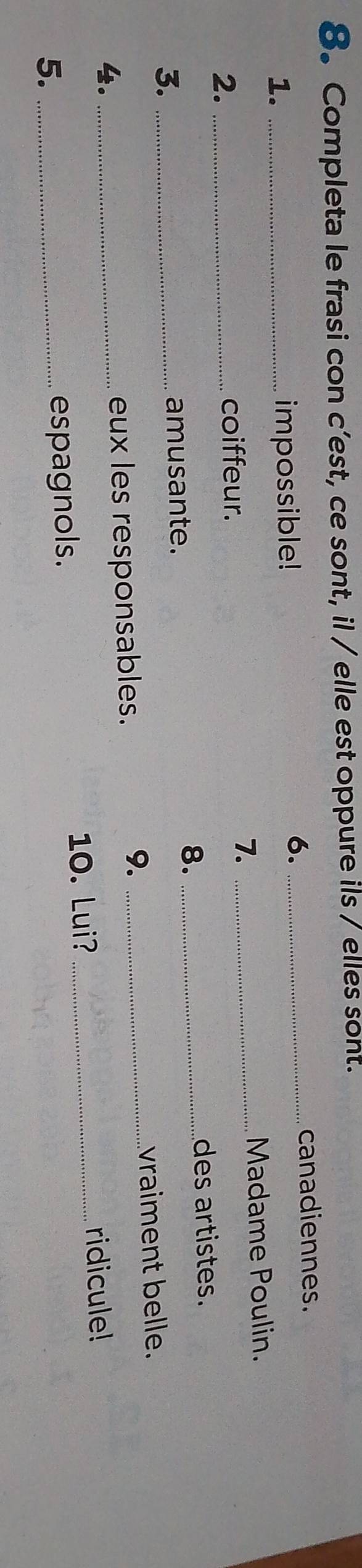 Completa le frasi con c’est, ce sont, il / elle est oppure ils / elles sont. 
canadiennes. 
1. _impossible! 
6._ 
2._ 
coiffeur. _Madame Poulin. 
7. 
3. _amusante. 
8._ 
des artistes. 
4. _eux les responsables. 
9._ 
vraiment belle. 
10. Lui? _ridicule! 
5. _espagnols.