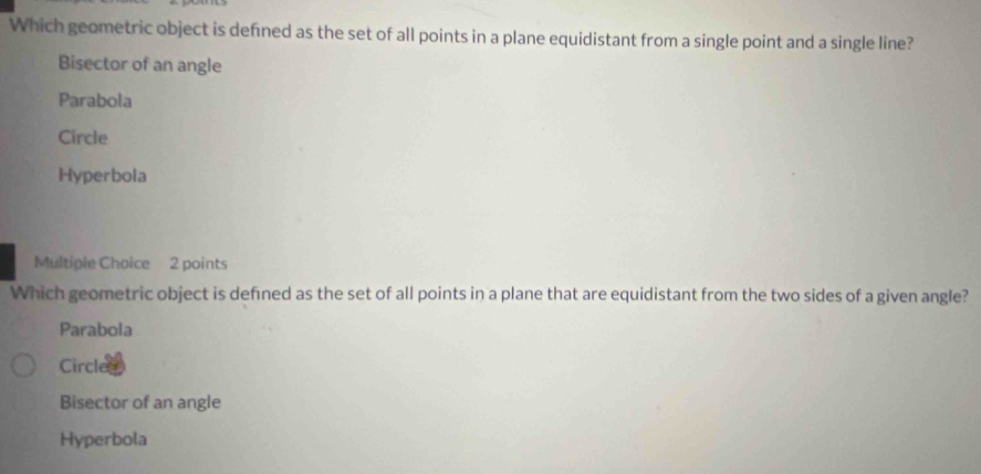 Which geometric object is defined as the set of all points in a plane equidistant from a single point and a single line?
Bisector of an angle
Parabola
Circle
Hyperbola
Multiple Choice 2 points
Which geometric object is defined as the set of all points in a plane that are equidistant from the two sides of a given angle?
Parabola
Circle
Bisector of an angle
Hyperbola