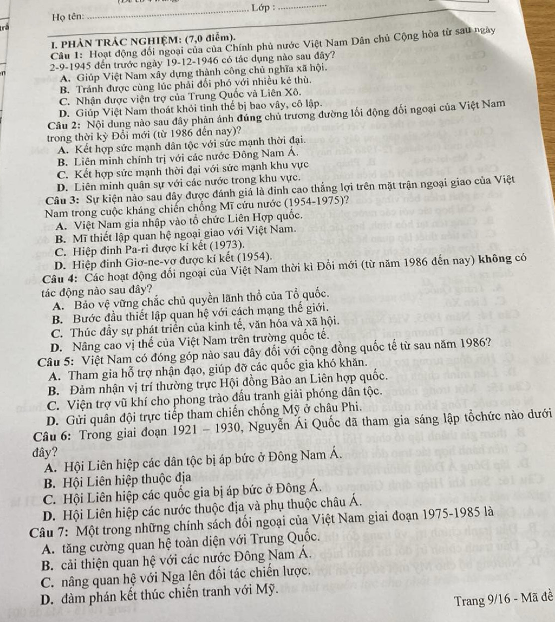 Lớp :_
Họ tên:
rể
I. PHÀN TRÁC NGHIỆM: (7,0 điểm).
Câu 1: Hoạt động đổi ngoại của của Chính phủ nước Việt Nam Dân chủ Cộng hòa từ sau ngày
2-9-1945 đến trước ngày 19-12-1946 có tác dụng nào sau đây?
n
A. Giúp Việt Nam xây dựng thành công chủ nghĩa xã hội.
B. Tránh được cùng lúc phải đối phó với nhiều kẻ thù.
C. Nhận được viện trợ của Trung Quốc và Liên Xô.
D. Giúp Việt Nam thoát khỏi tình thế bị bao vây, cô lập.
Câu 2: Nội dung nào sau đây phản ánh đúng chủ trương đường lối động đối ngoại của Việt Nam
trong thời kỳ Đổi mới (từ 1986 đến nay)?
A. Kết hợp sức mạnh dân tộc với sức mạnh thời đại.
B. Liên minh chính trị với các nước Đông Nam Á.
C. Kết hợp sức mạnh thời đại với sức mạnh khu vực
D. Liên minh quân sự với các nước trong khu vực.
Câu 3: Sự kiện nào sau đây được đánh giá là đỉnh cao thắng lợi trên mặt trận ngoại giao của Việt
Nam trong cuộc kháng chiến chống Mĩ cứu nước (1954-1975)?
A. Việt Nam gia nhập vào tổ chức Liên Hợp quốc.
B. Mĩ thiết lập quan hệ ngoại giao với Việt Nam.
C. Hiệp đinh Pa-ri được kí kết (1973).
D. Hiệp đinh Giơ-ne-vơ được kí kết (1954).
Câu 4: Các hoạt động đối ngoại của Việt Nam thời kì Đổi mới (từ năm 1986 đến nay) không có
tác động nào sau đây?
A. Bảo vệ vững chắc chủ quyền lãnh thổ của Tổ quốc.
B. Bước đầu thiết lập quan hệ với cách mạng thế giới.
C. Thúc đầy sự phát triển của kinh tế, văn hóa và xã hội.
D. Nâng cao vị thế của Việt Nam trên trường quốc tế.
Câu 5: Việt Nam có đóng góp nào sau đây đối với cộng đồng quốc tế từ sau năm 1986?
A. Tham gia hỗ trợ nhận đạo, giúp đỡ các quốc gia khó khăn.
B. Đảm nhận vị trí thường trực Hội đồng Bảo an Liên hợp quốc.
C. Viện trợ vũ khí cho phong trào đấu tranh giải phóng dân tộc.
D. Gửi quân đội trực tiếp tham chiến chống Mỹ ở châu Phi.
Câu 6: Trong giai đoạn 1921-1930 , Nguyễn Ái Quốc đã tham gia sáng lập tổchức nào dưới
đây?
A. Hội Liên hiệp các dân tộc bị áp bức ở Đông Nam Á.
B. Hội Liên hiệp thuộc địa
C. Hội Liên hiệp các quốc gia bị áp bức ở Đông Á.
D. Hội Liên hiệp các nước thuộc địa và phụ thuộc châu Á.
Câu 7: Một trong những chính sách đổi ngoại của Việt Nam giai đoạn 1975-1985 là
A. tăng cường quan hệ toàn diện với Trung Quốc.
B. cải thiện quan hệ với các nước Đông Nam Á.
C. nâng quan hệ với Nga lên đối tác chiến lược.
D. đàm phán kết thúc chiến tranh với Mỹ.
Trang 9/16 - Mã đề