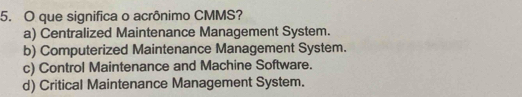 que significa o acrônimo CMMS?
a) Centralized Maintenance Management System.
b) Computerized Maintenance Management System.
c) Control Maintenance and Machine Software.
d) Critical Maintenance Management System.