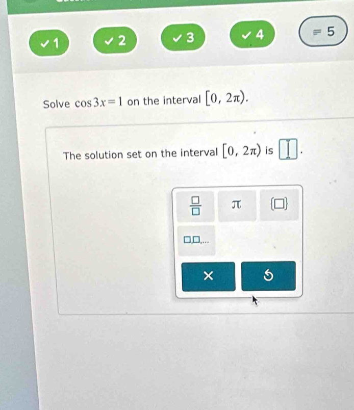 1 
2
3
4 equiv 5 
Solve cos 3x=1 on the interval [0,2π ). 
The solution set on the interval [0,2π ) is □ . 
 □ /□   π  □  
],…. 
×