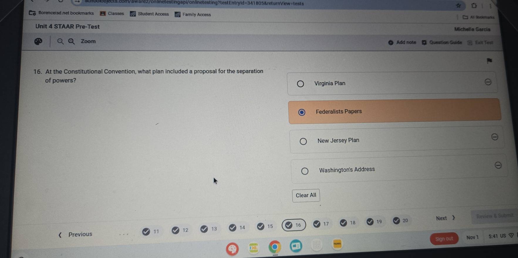 florenceisd.net bookmarks Classes Student Access Family Access All Bookmares
Unit 4 STAAR Pre-Test
Michelle Garcia
Zoom Add note Question Guide Exit Test
16. At the Constitutional Convention, what plan included a proposal for the separation
of powers?
Virginia Plan
Federalists Papers
New Jersey Plan
Washington's Address
Clear All
20 Next 》 Review & Submit
《 Previous 11 12 14 15 16 17 18 19
Sign out Nov 1 5:4