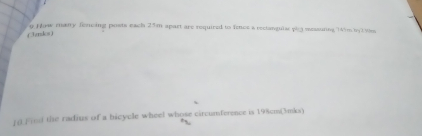 How many fencing posts each 25m apart are required to fence a rectangular plot measuring 745m by230m 
(3mks) 
10.Find the radius of a bicycle wheel whose circumference is 198cm (3mks)