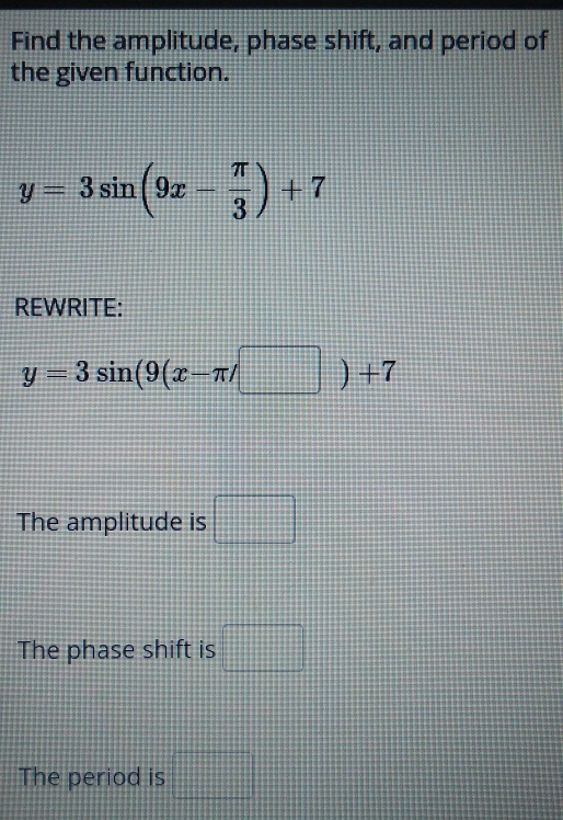 Find the amplitude, phase shift, and period of 
the given function.
y=3sin (9x- π /3 )+7
REWRITE:
y=3sin (9(x-π /□ )+7
The amplitude is □ 
The phase shift is □ 
The period is □