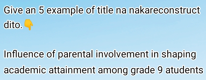 Give an 5 example of title na nakareconstruct 
dito. 
Influence of parental involvement in shaping 
academic attainment among grade 9 atudents