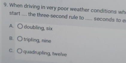 When driving in very poor weather conditions wh
start .... the three-second rule to ..... seconds to e
A. ○ doubling, six
B. ○ tripling, nine
C. O quadrupling, twelve